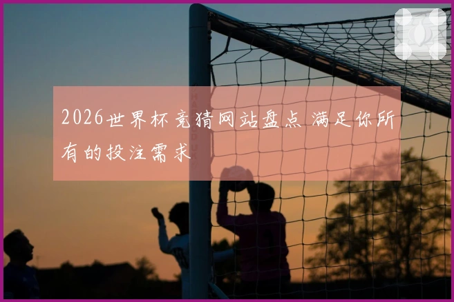 2026世界杯竞猜网站盘点 满足你所有的投注需求