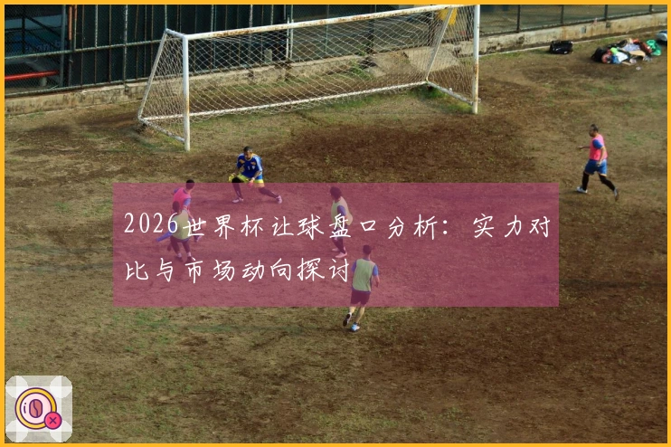 2026世界杯让球盘口分析：实力对比与市场动向探讨